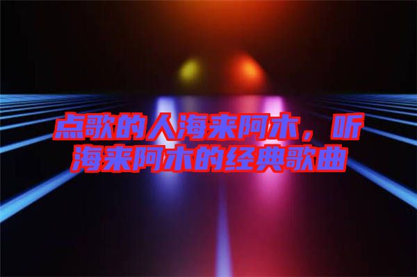 點(diǎn)歌的人海來阿木，聽海來阿木的經(jīng)典歌曲