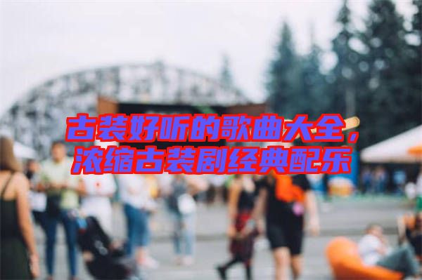 古裝好聽的歌曲大全，濃縮古裝劇經(jīng)典配樂