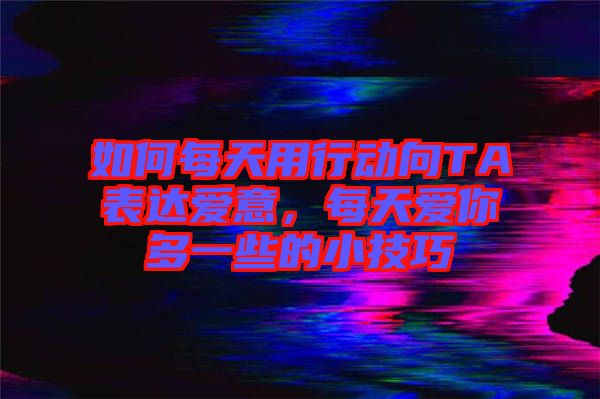 如何每天用行動(dòng)向TA表達(dá)愛意，每天愛你多一些的小技巧