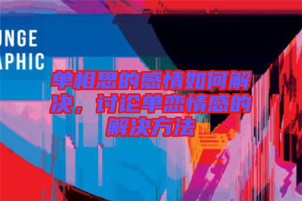 單相思的感情如何解決，討論單戀情感的解決方法