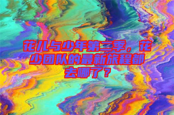 花兒與少年第二季，花少團(tuán)隊的最新旅程都去哪了？