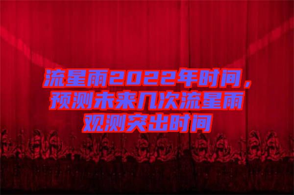 流星雨2022年時間，預(yù)測未來幾次流星雨觀測突出時間