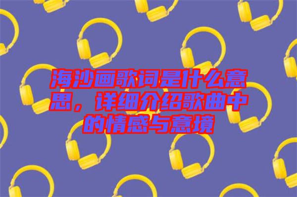 海沙畫歌詞是什么意思，詳細介紹歌曲中的情感與意境
