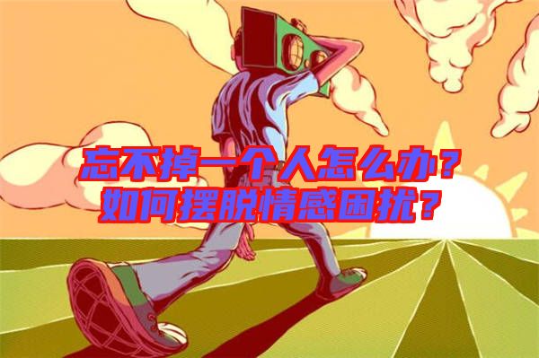 忘不掉一個人怎么辦？如何擺脫情感困擾？