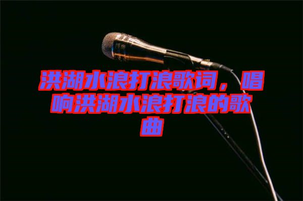 洪湖水浪打浪歌詞，唱響洪湖水浪打浪的歌曲
