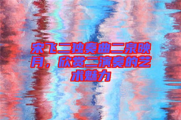 宋飛二獨(dú)奏曲二泉映月，欣賞二演奏的藝術(shù)魅力