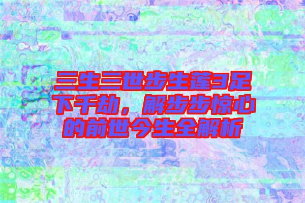 三生三世步生蓮3足下千劫，解步步驚心的前世今生全解析