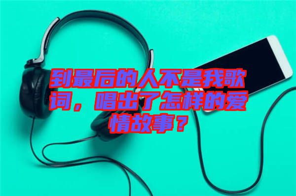 到最后的人不是我歌詞，唱出了怎樣的愛(ài)情故事？