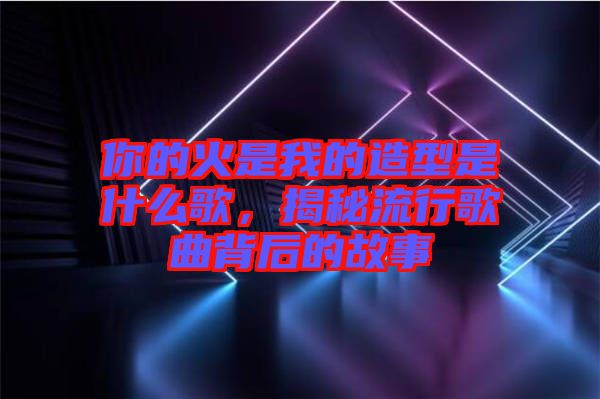 你的火是我的造型是什么歌，揭秘流行歌曲背后的故事