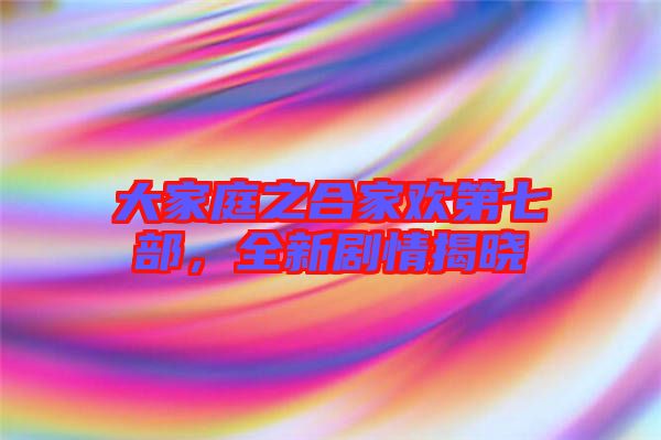 大家庭之合家歡第七部，全新劇情揭曉