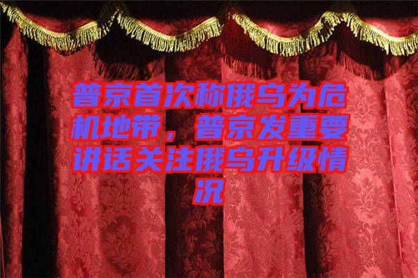 普京首次稱(chēng)俄烏為危機(jī)地帶，普京發(fā)重要講話關(guān)注俄烏升級(jí)情況