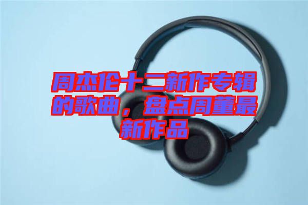 周杰倫十二新作專輯的歌曲，盤點(diǎn)周董最新作品