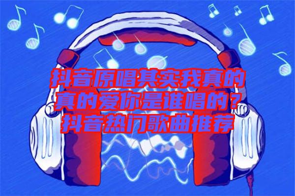 抖音原唱其實(shí)我真的真的愛你是誰唱的？抖音熱門歌曲推薦