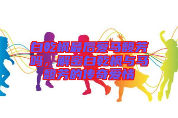 白乾楓最后愛(ài)馬馥芳嗎，解密白乾楓與馬馥芳的傳奇愛(ài)情