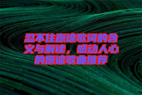 忍不住原諒歌詞的含義與解讀，感動人心的原諒歌曲推薦