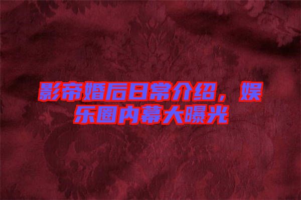 影帝婚后日常介紹，娛樂圈內(nèi)幕大曝光