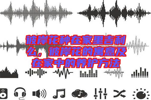 彼岸花種在家里吉利么，彼岸花的寓意及在家中的養(yǎng)護(hù)方法