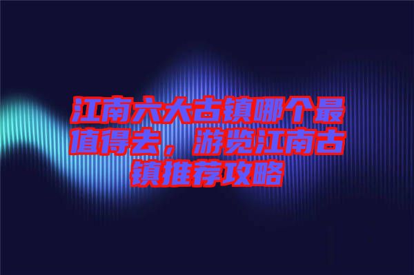 江南六大古鎮(zhèn)哪個(gè)最值得去，游覽江南古鎮(zhèn)推薦攻略