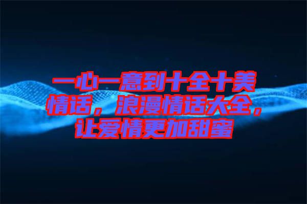 一心一意到十全十美情話，浪漫情話大全，讓愛情更加甜蜜