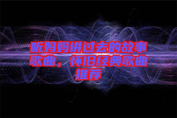 聽媽媽講過去的故事歌曲，懷舊經(jīng)典歌曲推薦