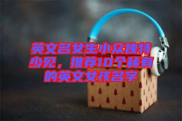 英文名女生小眾獨特少見，推薦10個稀有的英文女孩名字
