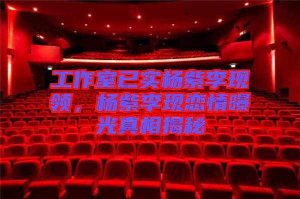 工作室已實(shí)楊紫李現(xiàn)領(lǐng)，楊紫李現(xiàn)戀情曝光真相揭秘