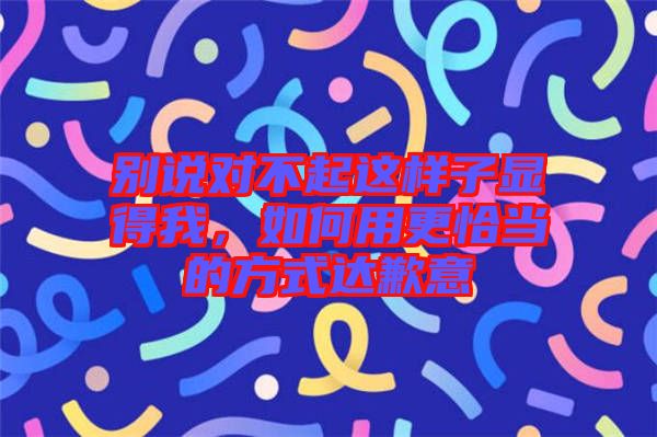 別說對不起這樣子顯得我，如何用更恰當(dāng)?shù)姆绞竭_歉意