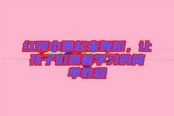 紅領(lǐng)巾飄起來舞蹈，讓孩子們跟著學(xué)習(xí)的簡單教程