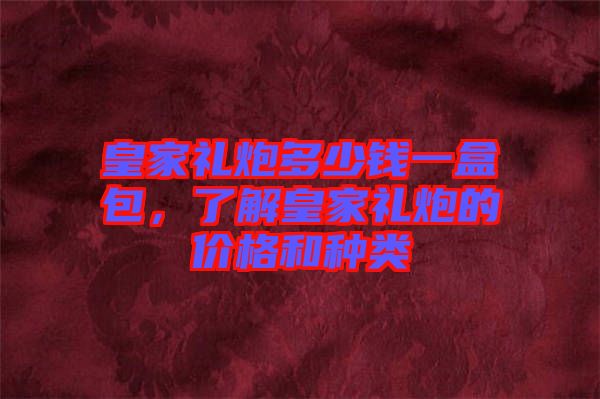 皇家禮炮多少錢(qián)一盒包，了解皇家禮炮的價(jià)格和種類(lèi)