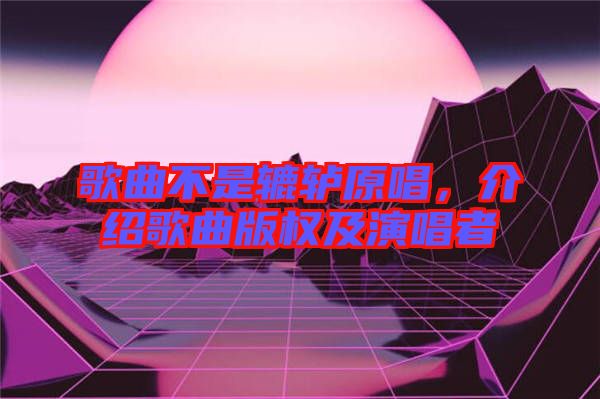 歌曲不是轆轤原唱，介紹歌曲版權(quán)及演唱者