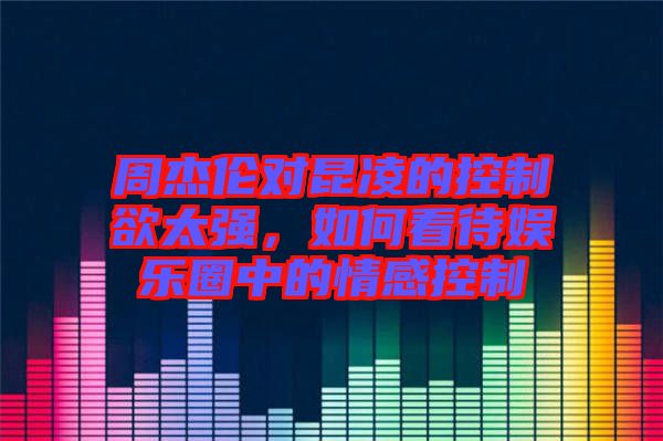 周杰倫對昆凌的控制欲太強(qiáng)，如何看待娛樂圈中的情感控制