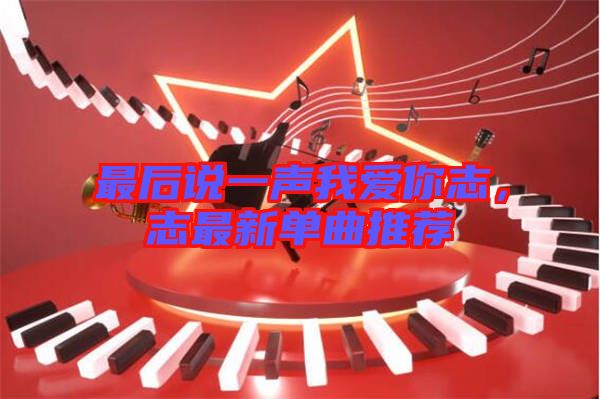 最后說一聲我愛你志，志最新單曲推薦