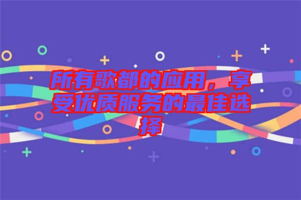 所有歌都的應(yīng)用，享受優(yōu)質(zhì)服務(wù)的最佳選擇