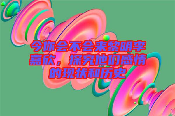 今你會不會來黎明李嘉欣，探究他們感情的現(xiàn)狀和歷史