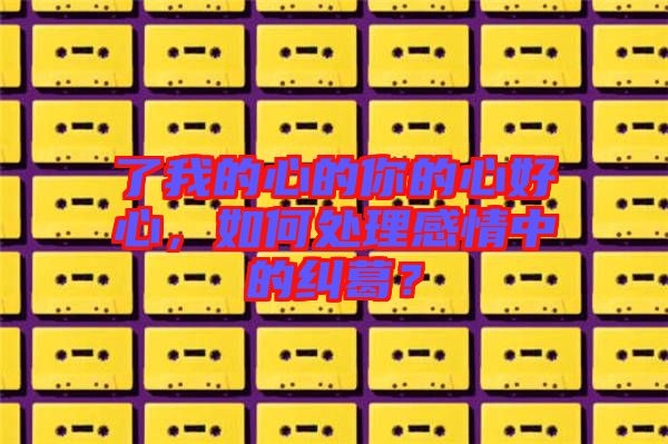 了我的心的你的心好心，如何處理感情中的糾葛？