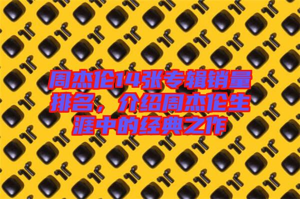 周杰倫14張專輯銷量排名，介紹周杰倫生涯中的經典之作