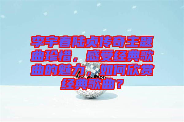 李宇春陸貞傳奇主題曲珍惜，感受經(jīng)典歌曲的魅力，如何欣賞經(jīng)典歌曲？