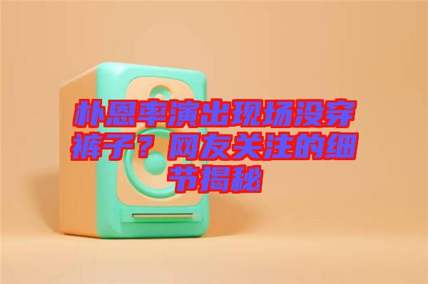 樸恩率演出現(xiàn)場沒穿褲子？網(wǎng)友關(guān)注的細節(jié)揭秘