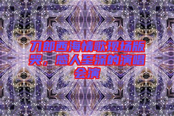刀郎西海情歌現(xiàn)場(chǎng)版哭，感人至深的演唱會(huì)演