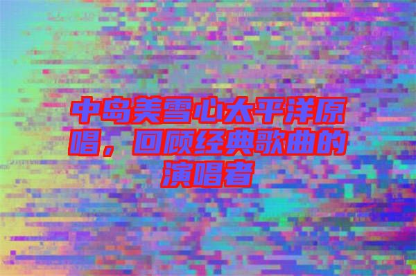 中島美雪心太平洋原唱，回顧經(jīng)典歌曲的演唱者