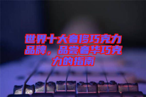 世界十大奢侈巧克力品牌，品嘗奢華巧克力的指南