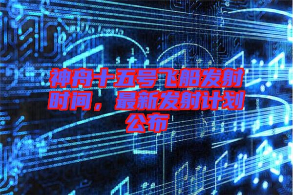 神舟十五號飛船發(fā)射時間，最新發(fā)射計劃公布