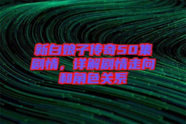 新白娘子傳奇50集劇情，詳解劇情走向和角色關(guān)系