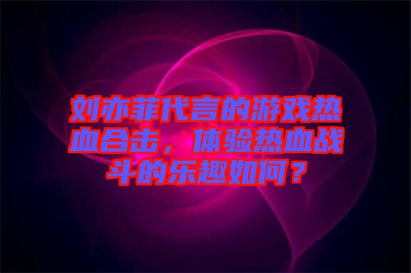 劉亦菲代言的游戲熱血合擊，體驗熱血戰(zhàn)斗的樂趣如何？
