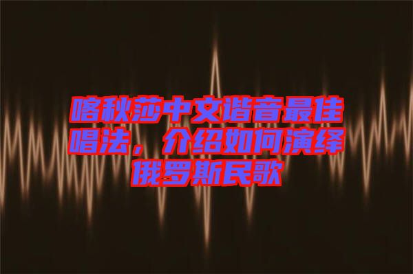 喀秋莎中文諧音最佳唱法，介紹如何演繹俄羅斯民歌