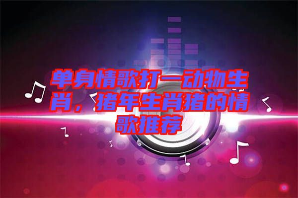 單身情歌打一動物生肖，豬年生肖豬的情歌推薦