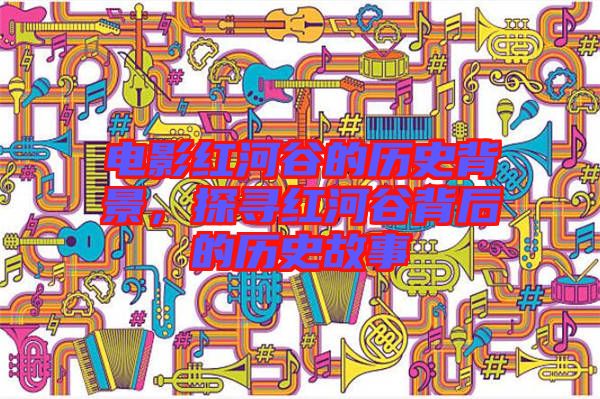 電影紅河谷的歷史背景，探尋紅河谷背后的歷史故事