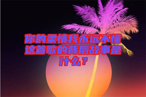 你的柔情我永遠(yuǎn)不懂這首歌的背后故事是什么？