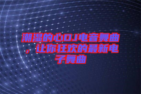 潮濕的心DJ電音舞曲，讓你狂歡的最新電子舞曲