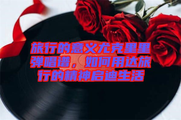旅行的意義尤克里里彈唱譜，如何用達旅行的精神啟迪生活